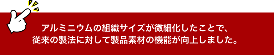 アルミニウムの組織サイズが微細化したことで、
                従来の製法に対して製品素材の機能が向上しました。
